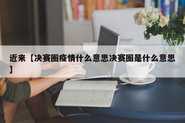 近来【决赛圈疫情什么意思决赛圈是什么意思】