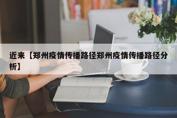 近来【郑州疫情传播路径郑州疫情传播路径分析】