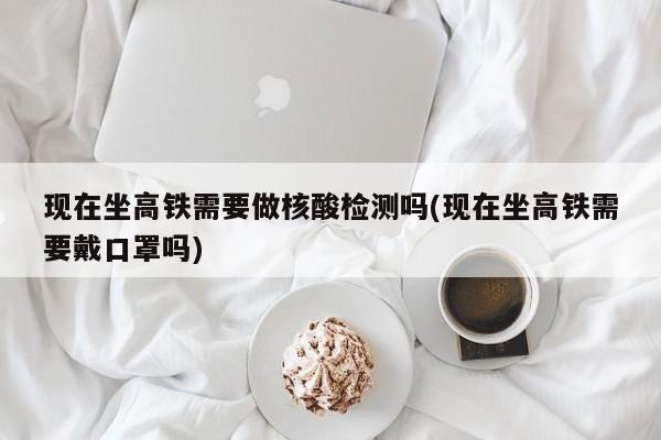 现在坐高铁需要做核酸检测吗(现在坐高铁需要戴口罩吗)