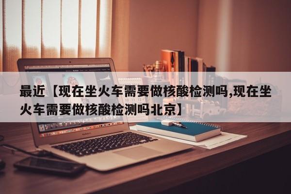 最近【现在坐火车需要做核酸检测吗,现在坐火车需要做核酸检测吗北京】