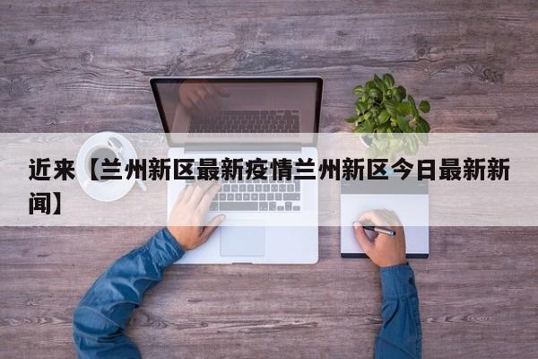 近来【兰州新区最新疫情兰州新区今日最新新闻】