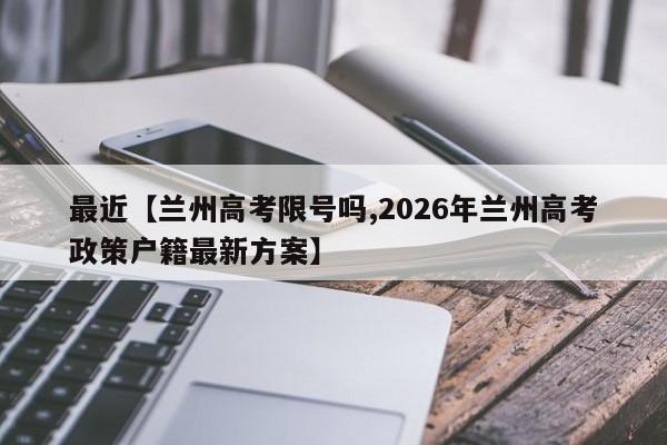 最近【兰州高考限号吗,2026年兰州高考政策户籍最新方案】
