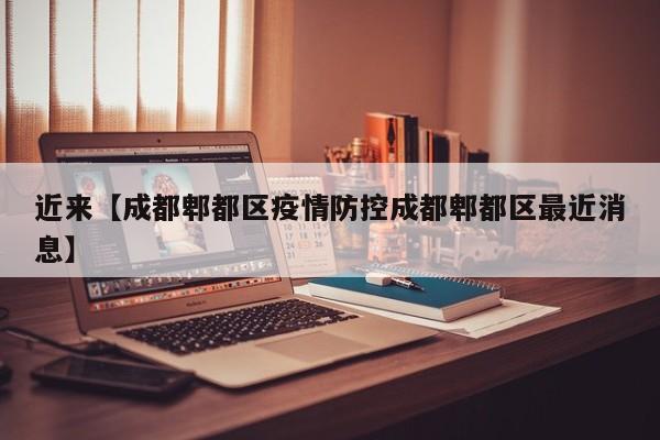 近来【成都郫都区疫情防控成都郫都区最近消息】