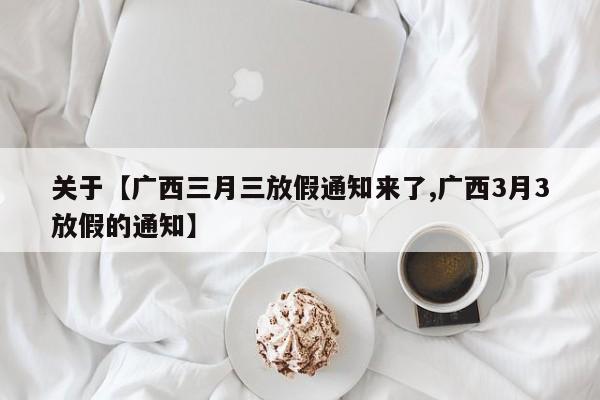 关于【广西三月三放假通知来了,广西3月3放假的通知】