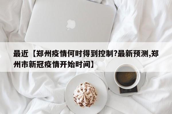 最近【郑州疫情何时得到控制?最新预测,郑州市新冠疫情开始时间】